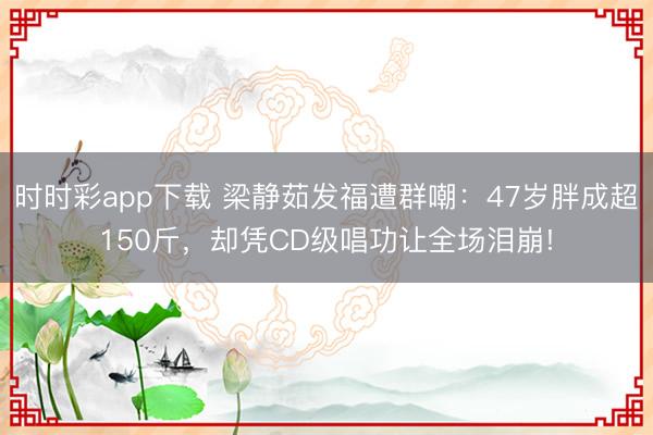 时时彩app下载 梁静茹发福遭群嘲：47岁胖成超150斤，却凭CD级唱功让全场泪崩!