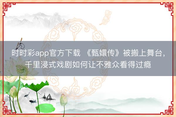 时时彩app官方下载 《甄嬛传》被搬上舞台,千里浸式戏剧如何让不雅众看得过瘾