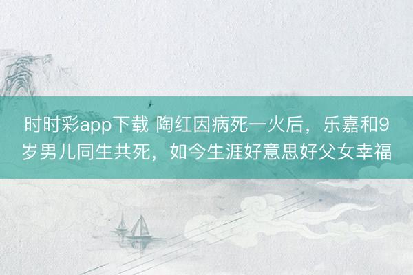 时时彩app下载 陶红因病死一火后，乐嘉和9岁男儿同生共死，如今生涯好意思好父女幸福