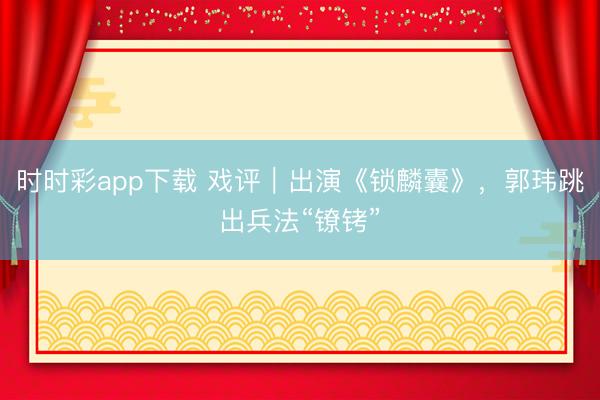 时时彩app下载 戏评｜出演《锁麟囊》，郭玮跳出兵法“镣铐”
