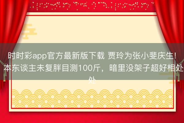 时时彩app官方最新版下载 贾玲为张小斐庆生! 本东谈主未复胖目测100斤，暗里没架子超好相处