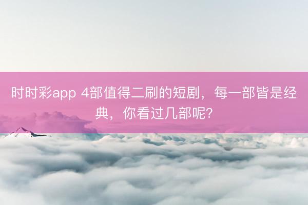 时时彩app 4部值得二刷的短剧，每一部皆是经典，你看过几部呢？