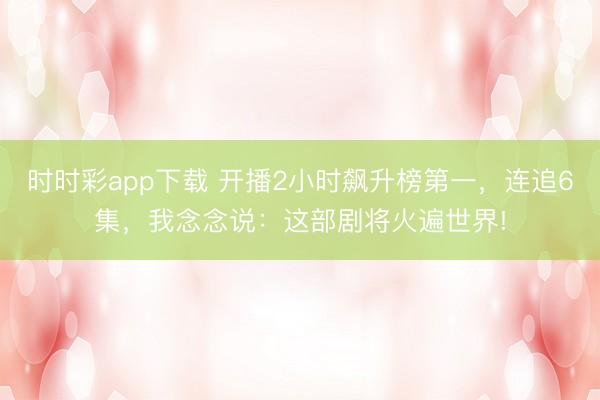 时时彩app下载 开播2小时飙升榜第一，连追6集，我念念说：这部剧将火遍世界!