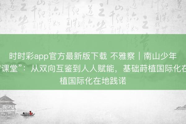 时时彩app官方最新版下载 不雅察｜南山少年的“宇宙课堂”：从双向互鉴到人人赋能，基础莳植国际化在地践诺