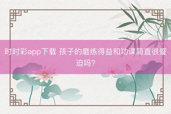 时时彩app下载 孩子的磨练得益和功课简直很蹙迫吗?