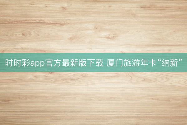 时时彩app官方最新版下载 厦门旅游年卡“纳新”