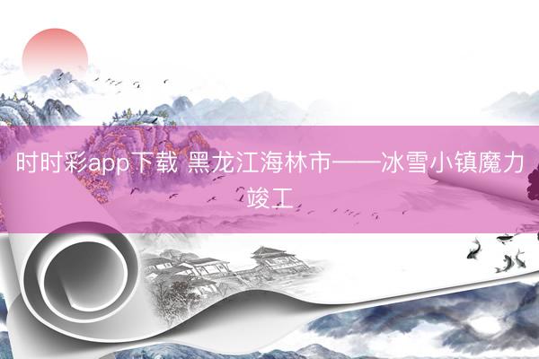 时时彩app下载 黑龙江海林市——冰雪小镇魔力竣工