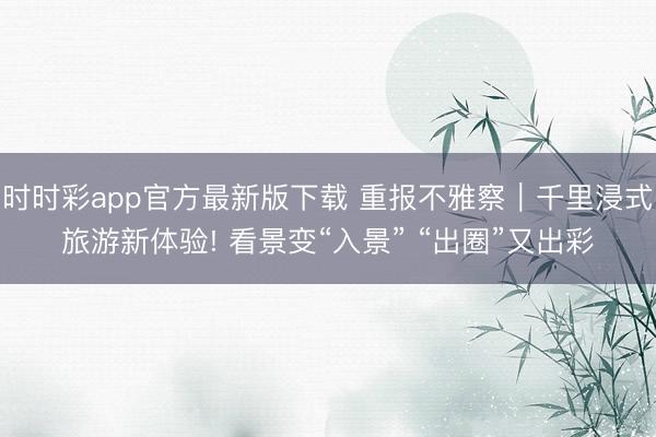 时时彩app官方最新版下载 重报不雅察|千里浸式旅游新体验! 看景变“入景” “出圈”又出彩