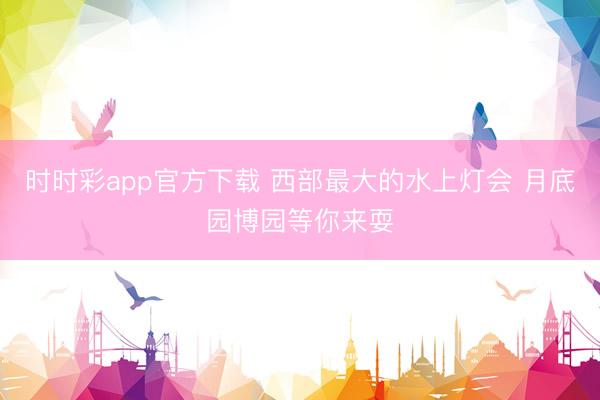 时时彩app官方下载 西部最大的水上灯会 月底园博园等你来耍