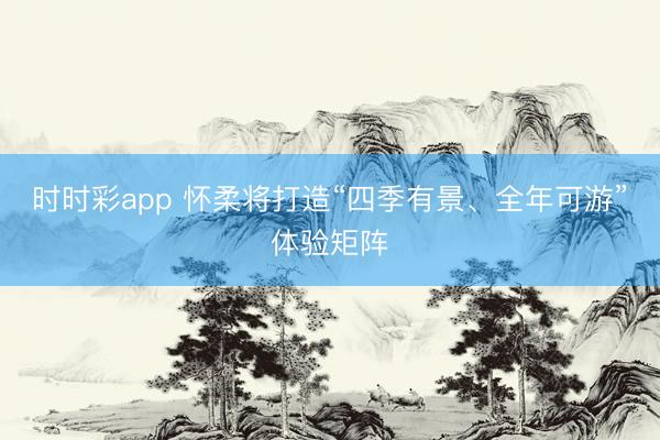 时时彩app 怀柔将打造“四季有景、全年可游”体验矩阵