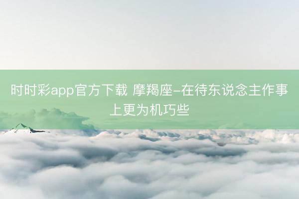 时时彩app官方下载 摩羯座-在待东说念主作事上更为机巧些