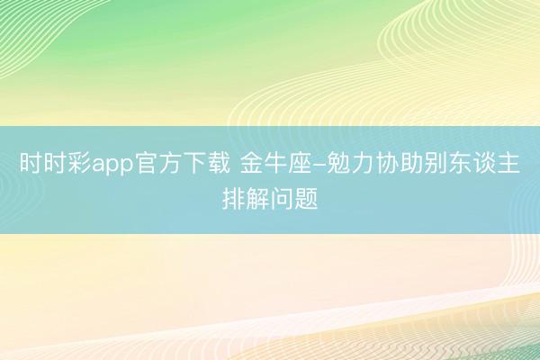 时时彩app官方下载 金牛座-勉力协助别东谈主排解问题