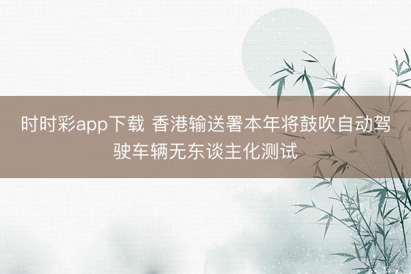 时时彩app下载 香港输送署本年将鼓吹自动驾驶车辆无东谈主化测试
