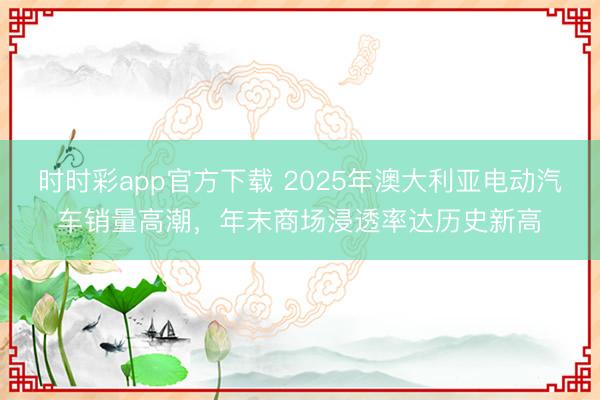 时时彩app官方下载 2025年澳大利亚电动汽车销量高潮，年末商场浸透率达历史新高