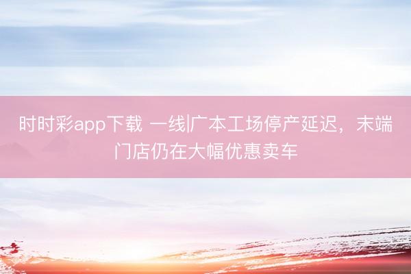 时时彩app下载 一线|广本工场停产延迟，末端门店仍在大幅优惠卖车