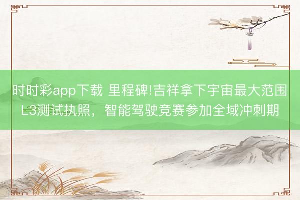 时时彩app下载 里程碑!吉祥拿下宇宙最大范围L3测试执照，智能驾驶竞赛参加全域冲刺期