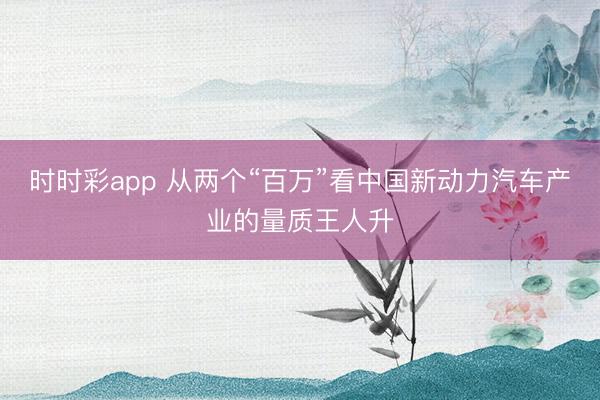 时时彩app 从两个“百万”看中国新动力汽车产业的量质王人升