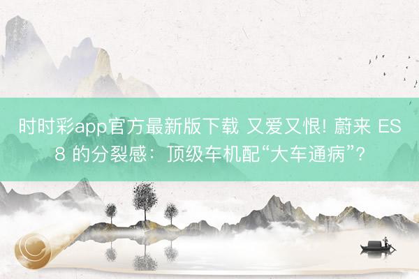时时彩app官方最新版下载 又爱又恨! 蔚来 ES8 的分裂感：顶级车机配“大车通病”?