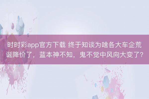时时彩app官方下载 终于知谈为啥各大车企荒诞降价了，蓝本神不知，鬼不觉中风向大变了?