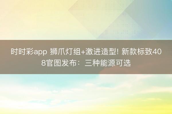 时时彩app 狮爪灯组+激进造型! 新款标致408官图发布:三种能源可选