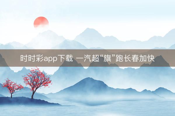 时时彩app下载 一汽超“旗”跑长春加快