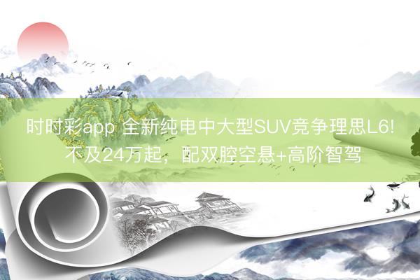 时时彩app 全新纯电中大型SUV竞争理思L6! 不及24万起，配双腔空悬+高阶智驾