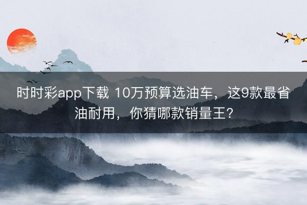 时时彩app下载 10万预算选油车，这9款最省油耐用，你猜哪款销量王?
