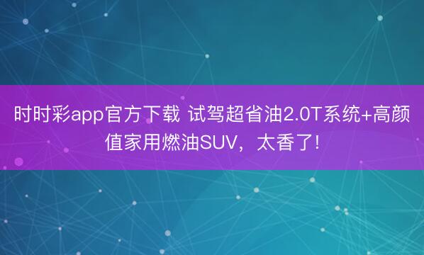 时时彩app官方下载 试驾超省油2.0T系统+高颜值家用燃油SUV，太香了!