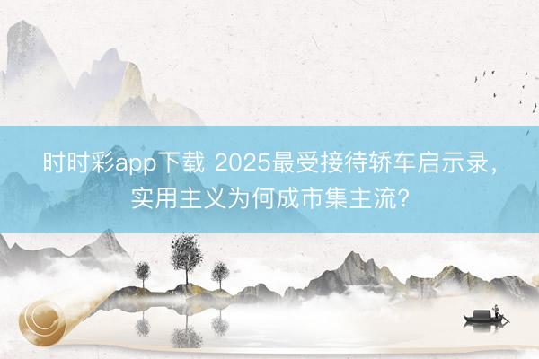 时时彩app下载 2025最受接待轿车启示录，实用主义为何成市集主流?