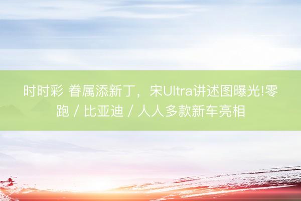 时时彩 眷属添新丁，宋Ultra讲述图曝光!零跑／比亚迪／人人多款新车亮相