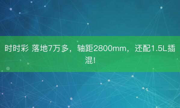 时时彩 落地7万多，轴距2800mm，还配1.5L插混!