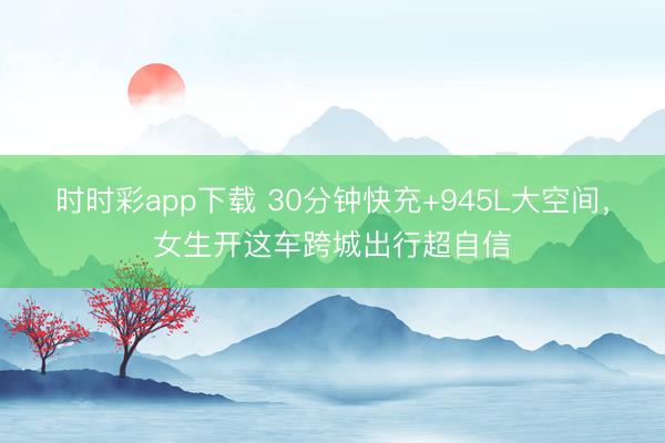 时时彩app下载 30分钟快充+945L大空间，女生开这车跨城出行超自信