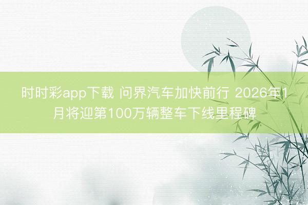 时时彩app下载 问界汽车加快前行 2026年1月将迎第100万辆整车下线里程碑