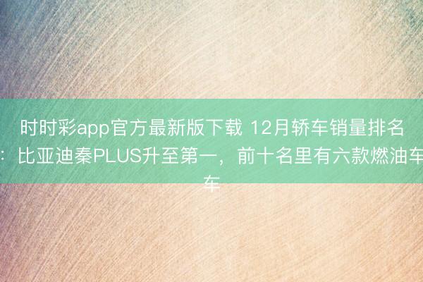 时时彩app官方最新版下载 12月轿车销量排名：比亚迪秦PLUS升至第一，前十名里有六款燃油车