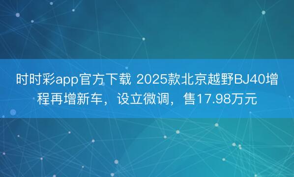 时时彩app官方下载 2025款北京越野BJ40增程再增新车，设立微调，售17.98万元