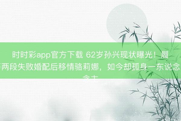 时时彩app官方下载 62岁孙兴现状曝光!履历两段失败婚配后移情骆莉娜,如今却孤身一东说念主