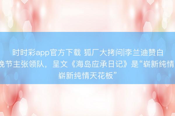 时时彩app官方下载 狐厂大拷问|李兰迪赞白鹿是春晚节主张领队，呈文《海岛应承日记》是“崭新纯情天花板”