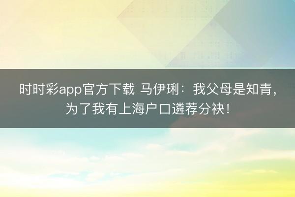 时时彩app官方下载 马伊琍：我父母是知青，为了我有上海户口遴荐分袂！