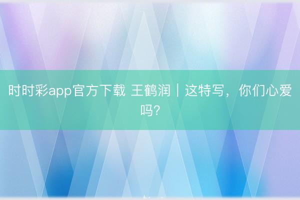 时时彩app官方下载 王鹤润｜这特写，你们心爱吗？