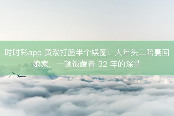时时彩app 黄渤打脸半个娱圈！大年头二陪妻回娘家，一顿饭藏着 32 年的深情