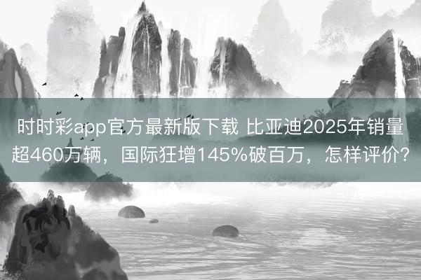时时彩app官方最新版下载 比亚迪2025年销量超460万辆，国际狂增145%破百万，怎样评价?