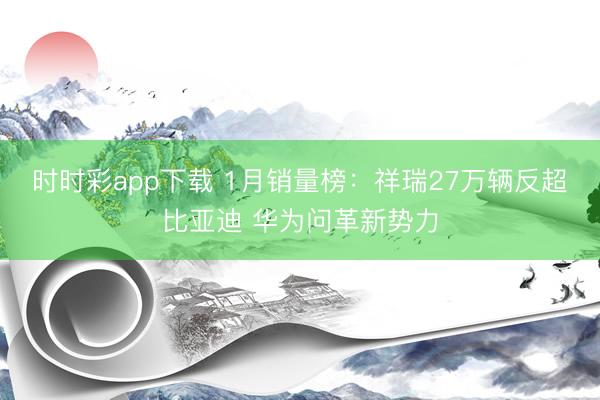 时时彩app下载 1月销量榜：祥瑞27万辆反超比亚迪 华为问革新势力
