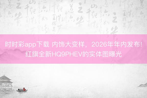 时时彩app下载 内饰大变样，2026年年内发布!红旗全新HQ9PHEV的实体图曝光