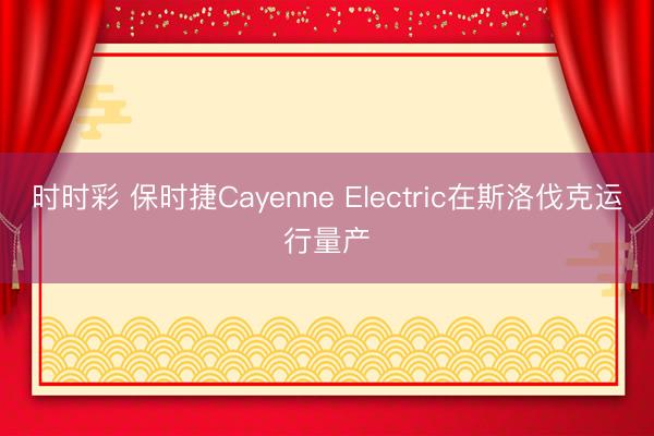 时时彩 保时捷Cayenne Electric在斯洛伐克运行量产
