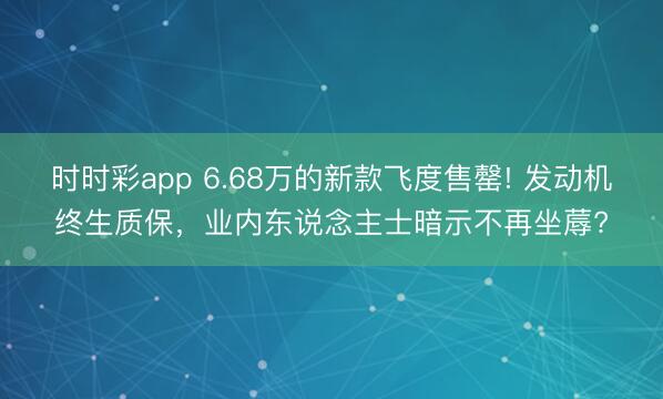时时彩app 6.68万的新款飞度售罄! 发动机终生质保，业内东说念主士暗示不再坐蓐?