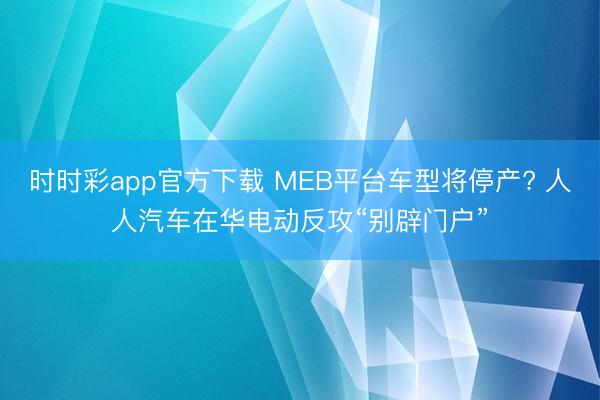 时时彩app官方下载 MEB平台车型将停产? 人人汽车在华电动反攻“别辟门户”