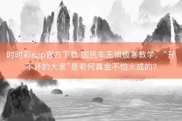 时时彩app官方下载 国民车无惧极寒教学,“开不坏的大家”是若何真金不怕火成的?