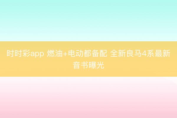 时时彩app 燃油+电动都备配 全新良马4系最新音书曝光