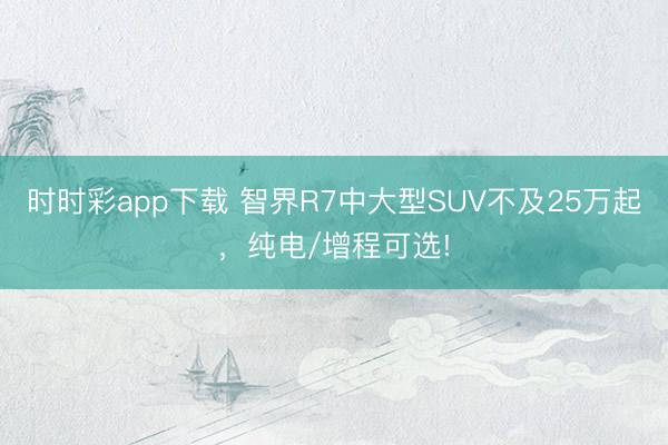 时时彩app下载 智界R7中大型SUV不及25万起,纯电/增程可选!