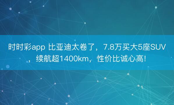 时时彩app 比亚迪太卷了,7.8万买大5座SUV,续航超1400km,性价比诚心高!